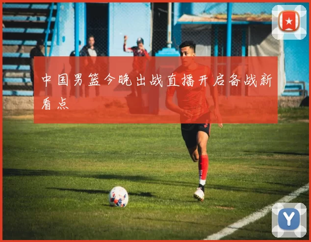 中国男篮今晚出战直播开启备战新看点