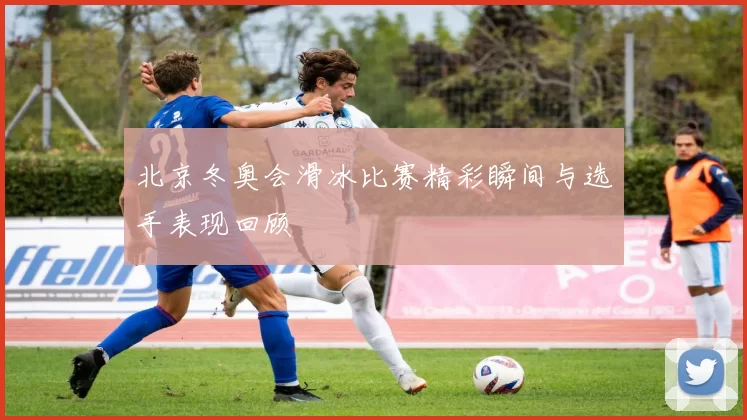 北京冬奥会滑冰比赛精彩瞬间与选手表现回顾