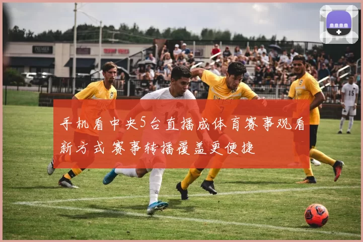 手机看中央5台直播成体育赛事观看新方式 赛事转播覆盖更便捷
