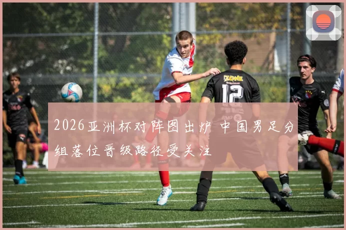 2026亚洲杯对阵图出炉 中国男足分组落位晋级路径受关注