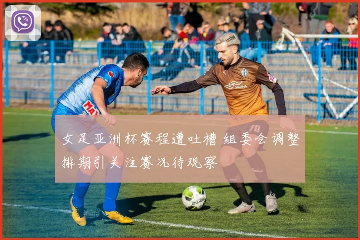 女足亚洲杯赛程遭吐槽 组委会调整排期引关注赛况待观察