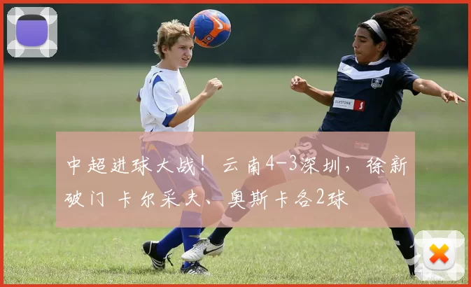 中超进球大战！云南4-3深圳，徐新破门 卡尔采夫、奥斯卡各2球