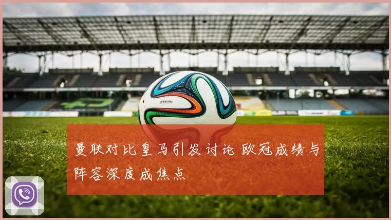 曼联对比皇马引发讨论 欧冠成绩与阵容深度成焦点