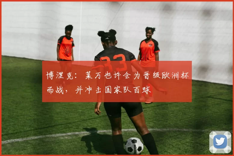 博涅克：莱万也许会为晋级欧洲杯而战，并冲击国家队百球
