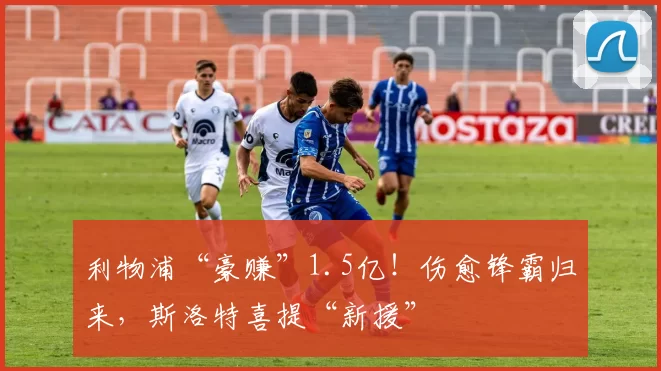 利物浦“豪赚”1.5亿！伤愈锋霸归来，斯洛特喜提“新援”