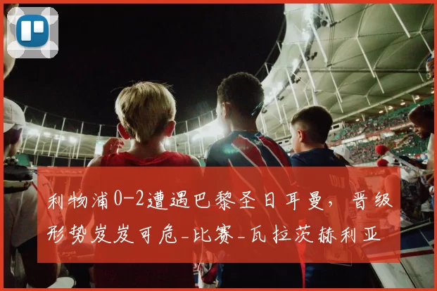 利物浦0-2遭遇巴黎圣日耳曼，晋级形势岌岌可危_比赛_瓦拉茨赫利亚_马尔达什维利