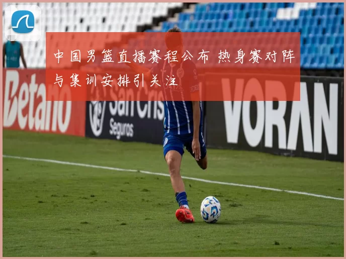 中国男篮直播赛程公布 热身赛对阵与集训安排引关注