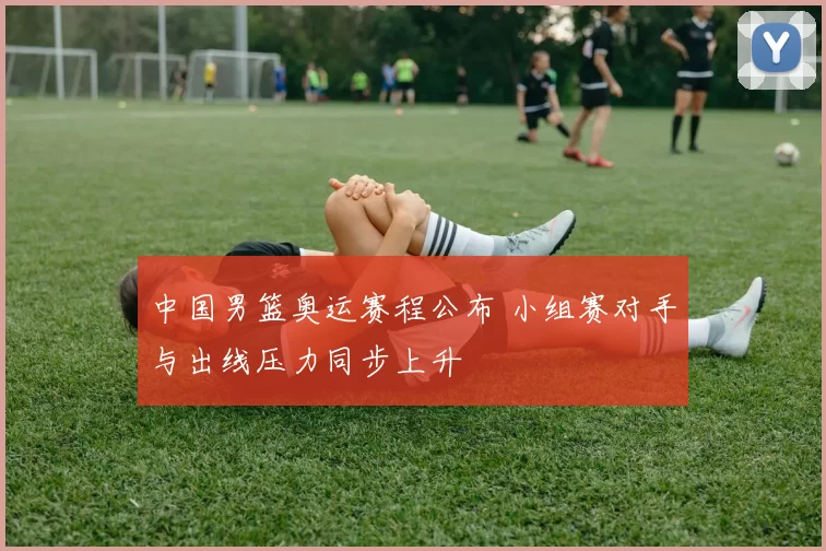 中国男篮奥运赛程公布 小组赛对手与出线压力同步上升