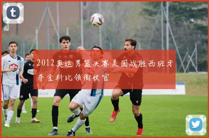 2012奥运男篮决赛美国战胜西班牙夺金科比领衔收官