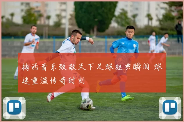 梅西音乐致敬天下足球经典瞬间 球迷重温传奇时刻