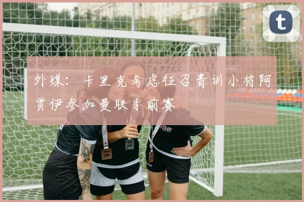 外媒：卡里克考虑征召青训小将阿贾伊参加曼联季前赛