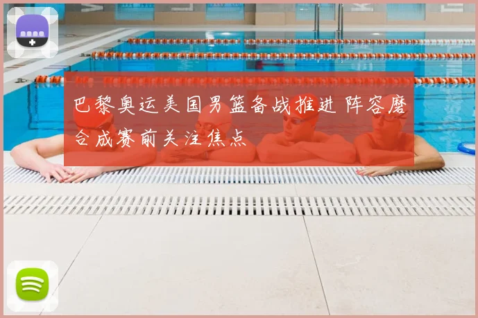 巴黎奥运美国男篮备战推进 阵容磨合成赛前关注焦点
