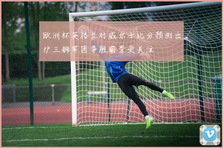 欧洲杯英格兰对威尔士比分预测出炉三狮军团争胜前景受关注