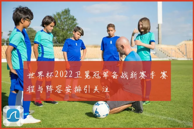 世界杯2022卫冕冠军备战新赛季 赛程与阵容安排引关注