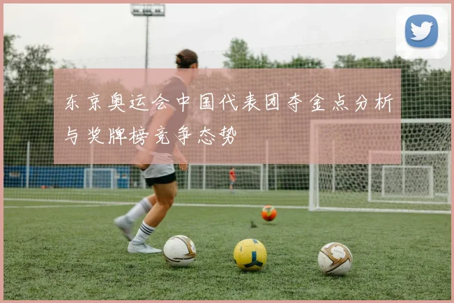 东京奥运会中国代表团夺金点分析与奖牌榜竞争态势