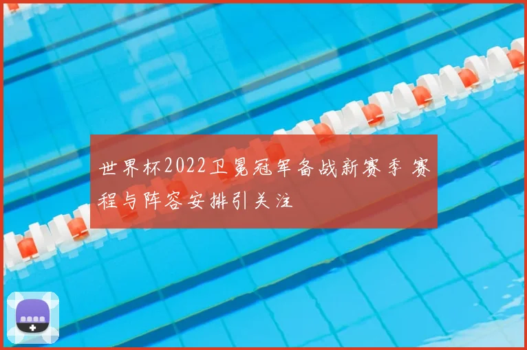 世界杯2022卫冕冠军备战新赛季 赛程与阵容安排引关注