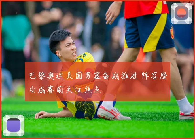 巴黎奥运美国男篮备战推进 阵容磨合成赛前关注焦点