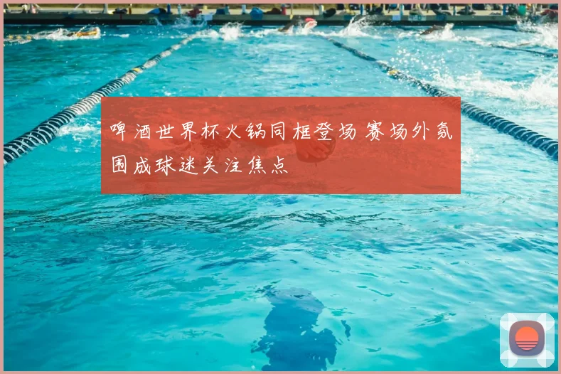 啤酒世界杯火锅同框登场 赛场外氛围成球迷关注焦点