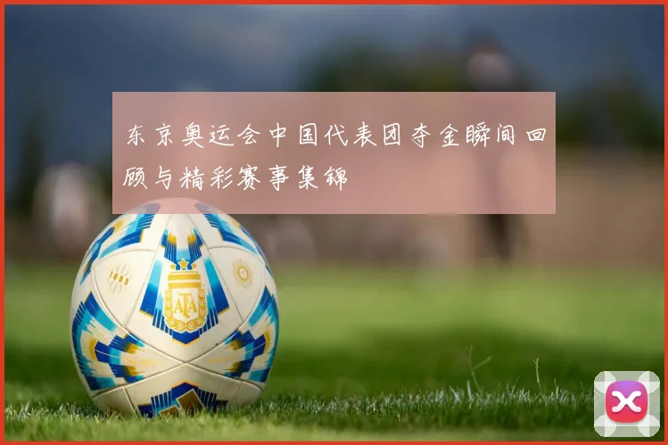 东京奥运会中国代表团夺金瞬间回顾与精彩赛事集锦