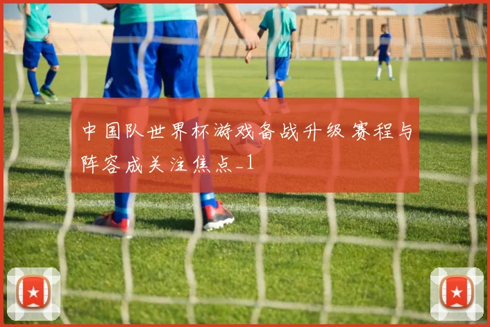 中国队世界杯游戏备战升级 赛程与阵容成关注焦点_1